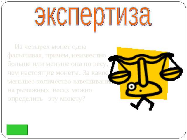 Из четырех монет одна фальшивая, причем, неизвестно больше или меньше она по весу, чем настоящие монеты. За какое меньшее количество взвешиваний на рычажных весах можно определить эту монету? Из четырех монет одна фальшивая, причем, неизвестно больш…