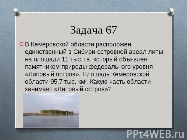 В Кемеровской области расположен единственный в Сибири островной ареал липы на площади 11 тыс. га, который объявлен памятником природы федерального уровня «Липовый остров». Площадь Кемеровской области 95,7 тыс. км2. Какую часть области занимает «Лип…