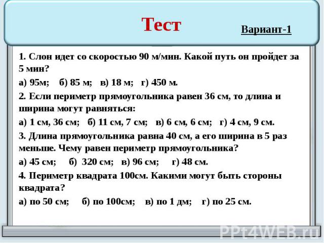 Тест 1. Слон идет со скоростью 90 м/мин. Какой путь он пройдет за 5 мин? а) 95м; б) 85 м; в) 18 м; г) 450 м. 2. Если периметр прямоугольника равен 36 см, то длина и ширина могут равняться: а) 1 см, 36 см; б) 11 см, 7 см; в) 6 см, 6 см; г) 4 см, 9 см…