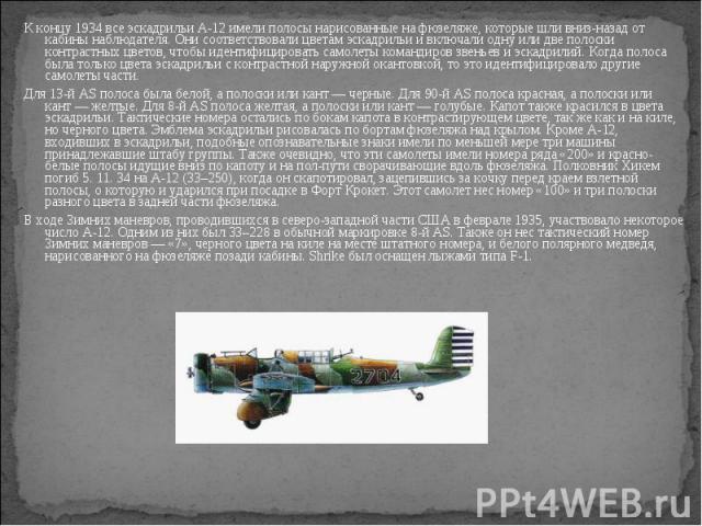 К концу 1934 все эскадрильи A-12 имели полосы нарисованные на фюзеляже, которые шли вниз-назад от кабины наблюдателя. Они соответствовали цветам эскадрильи и включали одну или две полоски контрастных цветов, чтобы идентифицировать самолеты командиро…
