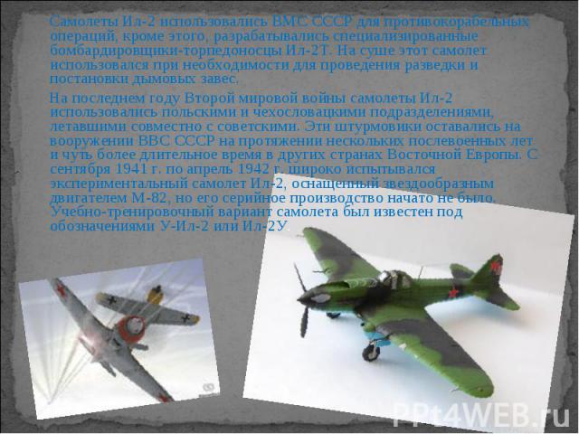 Самолеты Ил-2 использовались ВМС СССР для противокорабельных операций, кроме этого, разрабатывались специализированные бомбардировщики-торпедоносцы Ил-2Т. На суше этот самолет использовался при необходимости для проведения разведки и постановки дымо…