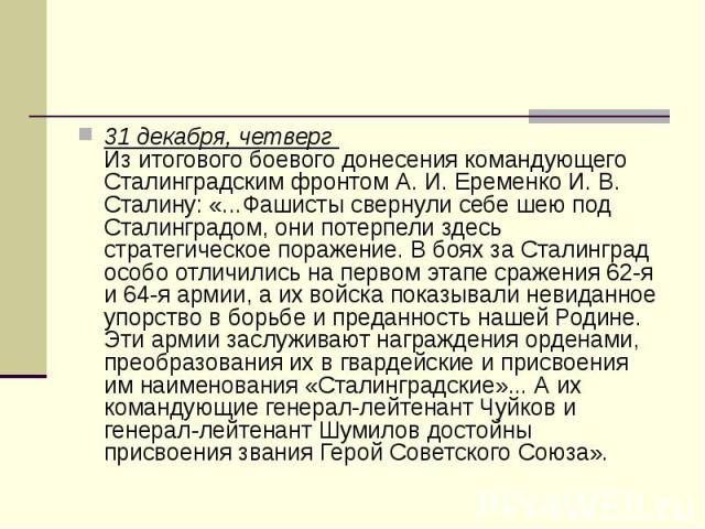 31 декабря, четверг  Из итогового боевого донесения командующего Сталинградским фронтом А. И. Еременко И. В. Сталину: «...Фашисты свернули себе шею под Сталинградом, они потерпели здесь стратегическое поражение. В боях за Сталинград особо отлич…