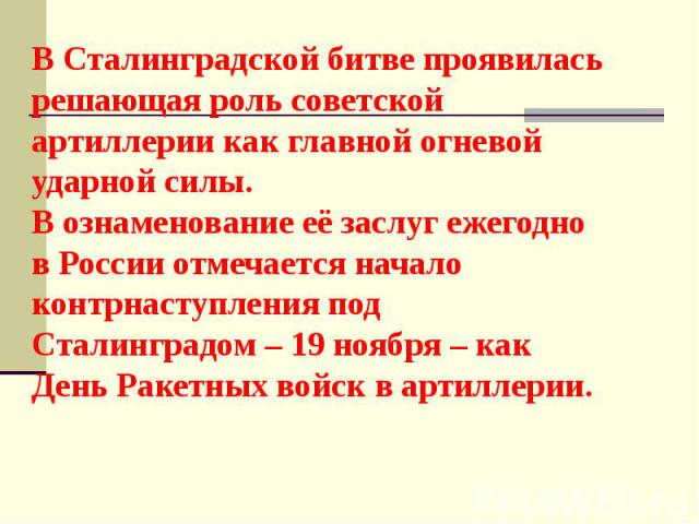 В Сталинградской битве проявилась решающая роль советской артиллерии как главной огневой ударной силы. В ознаменование её заслуг ежегодно в России отмечается начало контрнаступления под Сталинградом – 19 ноября – как День Ракетных войск в артиллерии.