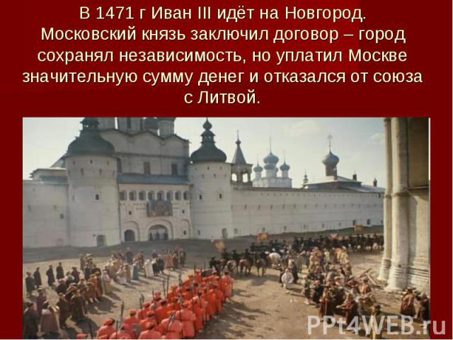В 1471 г Иван III идёт на Новгород. Московский князь заключил договор – город сохранял независимость, но уплатил Москве значительную сумму денег и отказался от союза с Литвой.