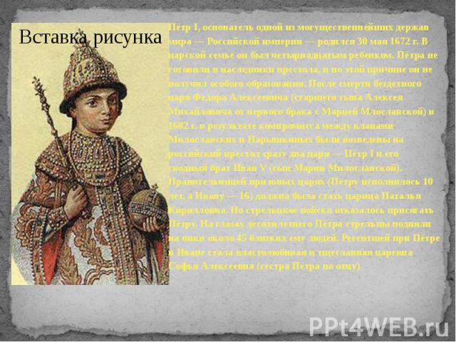 Пётр I, основатель одной из могущественнейших держав мира — Российской империи — родился 30 мая 1672 г. В царской семье он был четырнадцатым ребенком. Пётра не готовили в наследники престола, и по этой причине он не получил особо…