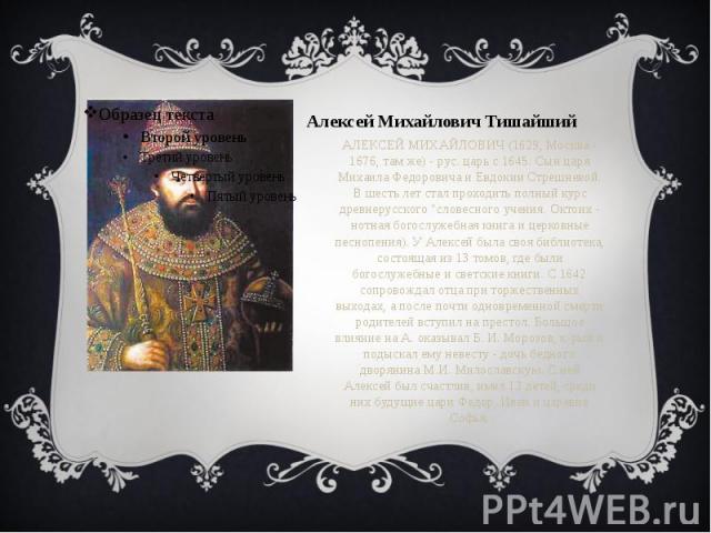 Алексей Михайлович Тишайший АЛЕКСЕЙ МИХАЙЛОВИЧ (1629, Москва - 1676, там же) - рус. царь с 1645. Сын царя Михаила Федоровича и Евдокии Стрешневой. В шесть лет стал проходить полный курс древнерусского "словесного учения. Октоих - нотная богослу…