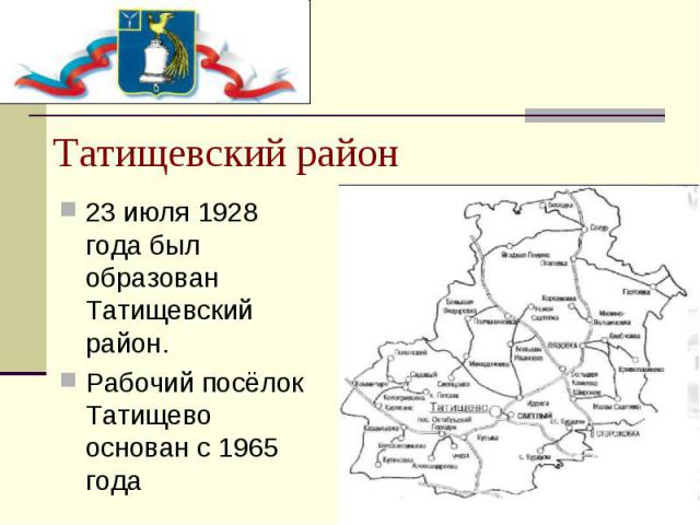 Татищевский район 23 июля 1928 года был образован Татищевский район. Рабочий посёлок Татищево основан с 1965 года