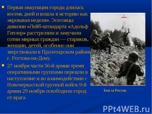 Первая оккупация города длилась восемь дней и вошла в историю как «кровавая неделя». Эсесовцы дивизии «Лейб-штандарта «Адольф Гитлер» расстреляли и замучили сотни мирных граждан — стариков, женщин, детей, особенно они зверствовали в Пролетарском рай…