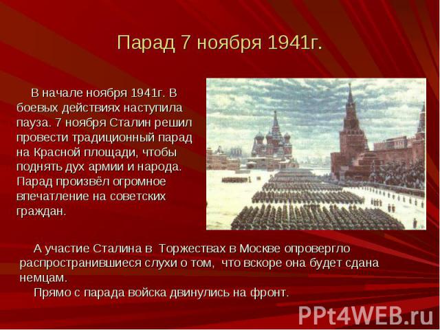 Парад 7 ноября 1941г. В начале ноября 1941г. В боевых действиях наступила пауза. 7 ноября Сталин решил провести традиционный парад на Красной площади, чтобы поднять дух армии и народа. Парад произвёл огромное впечатление на советских граждан.