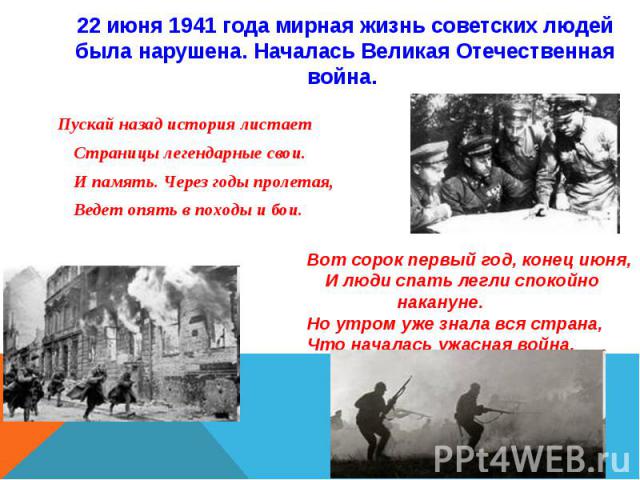 22 июня 1941 года мирная жизнь советских людей была нарушена. Началась Великая Отечественная война. Пускай назад история листает Страницы легендарные свои. И память. Через годы пролетая, Ведет опять в походы и бои.