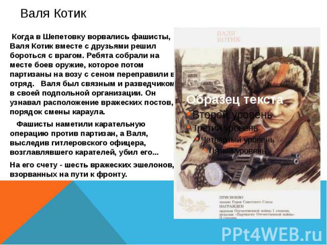 Валя Котик Когда в Шепетовку ворвались фашисты, Валя Котик вместе с друзьями решил бороться с врагом. Ребята собрали на месте боев оружие, которое потом партизаны на возу с сеном переправили в отряд. Валя был связным и разведчиком в своей подпольной…