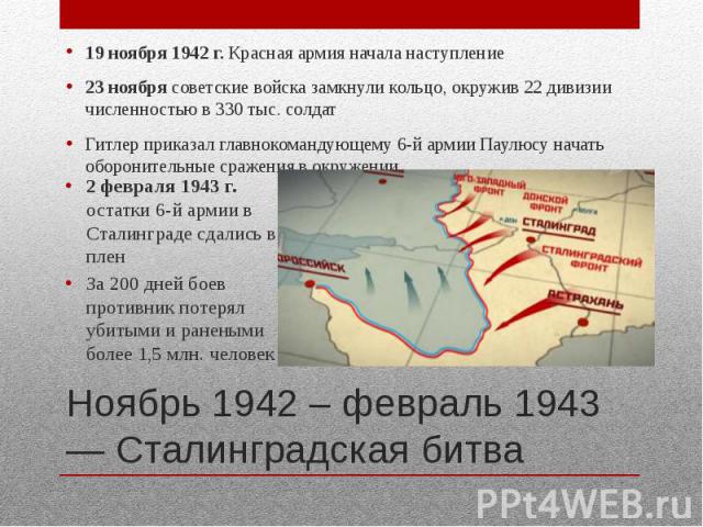 Ноябрь 1942 – февраль 1943 — Сталинградская битва 19 ноября 1942 г. Красная армия начала наступление 23 ноября советские войска замкнули кольцо, окружив 22 дивизии численностью в 330 тыс. солдат Гитлер приказал главнокомандующему 6-й армии Паулюсу н…