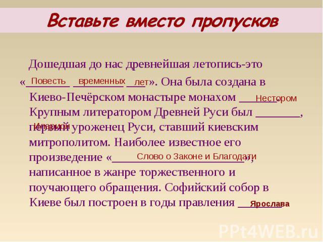 Дошедшая до нас древнейшая летопись-это Дошедшая до нас древнейшая летопись-это «_______ ________ ___ ». Она была создана в Киево-Печёрском монастыре монахом ______. Крупным литератором Древней Руси был _______, первый уроженец Руси, ставший киевски…