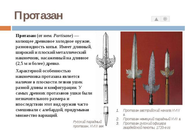 Протазан Протазан (от нем. Partisane) — колющее древковое холодное оружие, разновидность копья. Имеет длинный, широкий и плоский металлический наконечник, насаженный на длинное (2,5 м и более) древко. Характерной о…