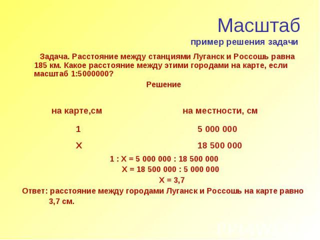 Масштаб пример решения задачи Задача. Расстояние между станциями Луганск и Россошь равна 185 км. Какое расстояние между этими городами на карте, если масштаб 1:5000000? Решение 1 : Х = 5 000 000 : 18 500 000 Х = 18 500 000 : 5 000 000 Х = 3,7 Ответ:…