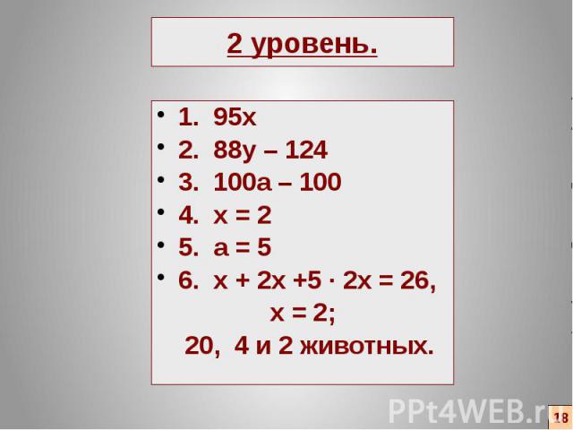 2 уровень. 1. 95х 2. 88y – 124 3. 100a – 100 4. x = 2 5. a = 5 6. x + 2x +5 ∙ 2x = 26, x = 2; 20, 4 и 2 животных.