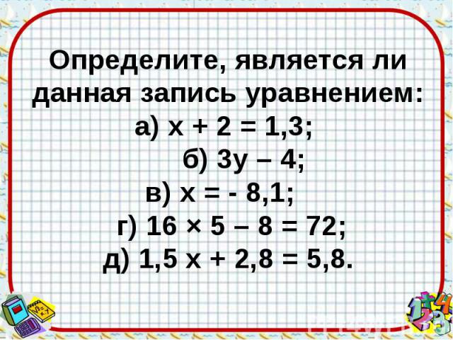 Определите, является ли данная запись уравнением: а) х + 2 = 1,3; б) 3у – 4; в) х = - 8,1; г) 16 × 5 – 8 = 72; д) 1,5 х + 2,8 = 5,8.