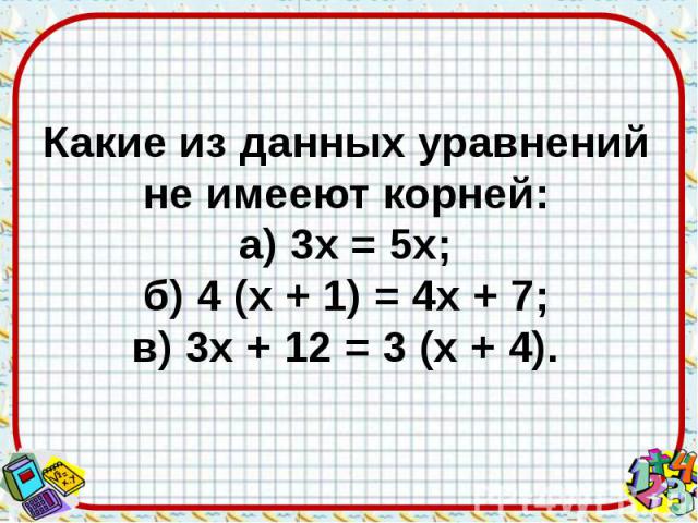 Какие из данных уравнений не имееют корней: а) 3х = 5х; б) 4 (х + 1) = 4х + 7; в) 3х + 12 = 3 (х + 4).