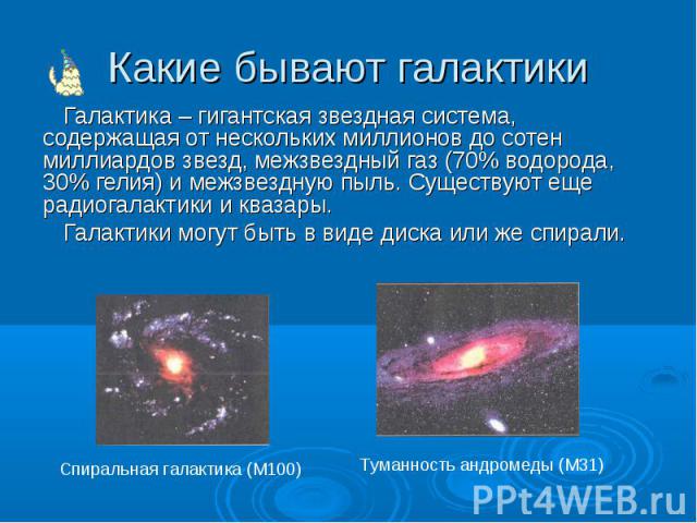 Какие бывают галактики Галактика – гигантская звездная система, содержащая от нескольких миллионов до сотен миллиардов звезд, межзвездный газ (70% водорода, 30% гелия) и межзвездную пыль. Существуют еще радиогалактики и квазары. Галактики могут быть…