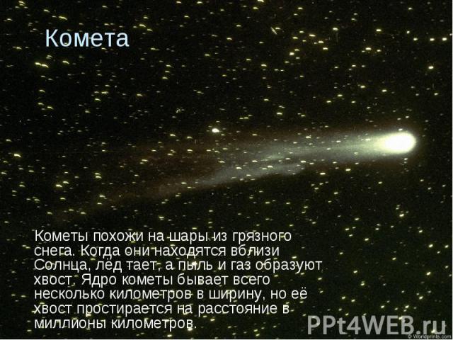 Кометы похожи на шары из грязного снега. Когда они находятся вблизи Солнца, лёд тает, а пыль и газ образуют хвост. Ядро кометы бывает всего несколько километров в ширину, но её хвост простирается на расстояние в миллионы километров. Кометы похожи на…