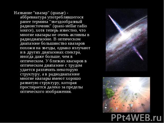 Название "квазар" (quasar) - аббревиатура употреблявшегося ранее термина "звездообразный радиоисточник" (quasi-stellar radio source), хотя теперь известно, что многие квазары не очень активны в радиодиапазоне. В оптическом диапаз…