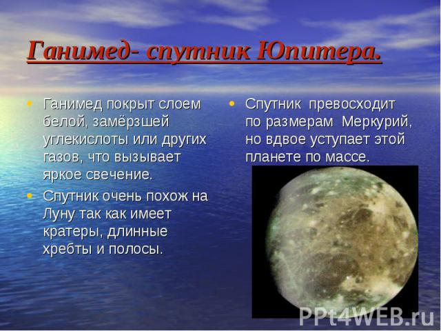 Ганимед- спутник Юпитера. Ганимед покрыт слоем белой, замёрзшей углекислоты или других газов, что вызывает яркое свечение. Спутник очень похож на Луну так как имеет кратеры, длинные хребты и полосы.