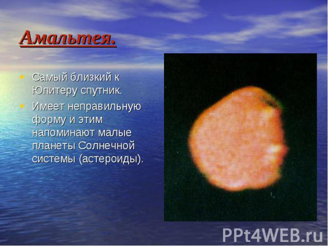 Амальтея. Самый близкий к Юпитеру спутник. Имеет неправильную форму и этим напоминают малые планеты Солнечной системы (астероиды).