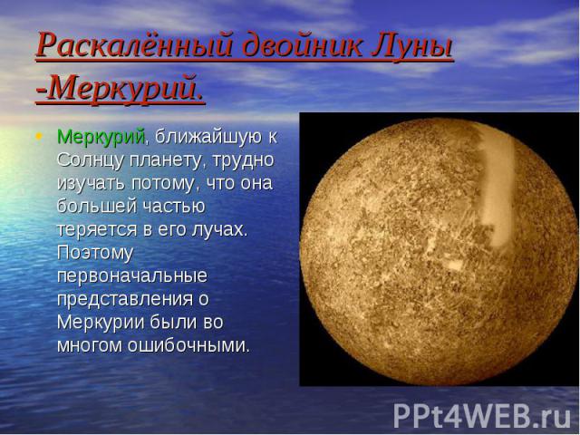 Раскалённый двойник Луны -Меркурий. Меркурий, ближайшую к Солнцу планету, трудно изучать потому, что она большей частью теряется в его лучах. Поэтому первоначальные представления о Меркурии были во многом ошибочными.