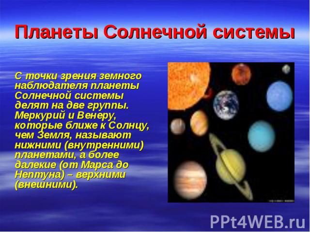 Планеты Солнечной системы С точки зрения земного наблюдателя планеты Солнечной системы делят на две группы. Меркурий и Венеру, которые ближе к Солнцу, чем Земля, называют нижними (внутренними) планетами, а более далекие (от Марса до Нептуна) – верхн…