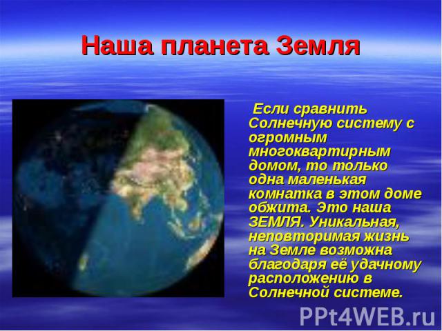 Наша планета Земля Если сравнить Солнечную систему с огромным многоквартирным домом, то только одна маленькая комнатка в этом доме обжита. Это наша ЗЕМЛЯ. Уникальная, неповторимая жизнь на Земле возможна благодаря её удачному расположению в Солнечно…