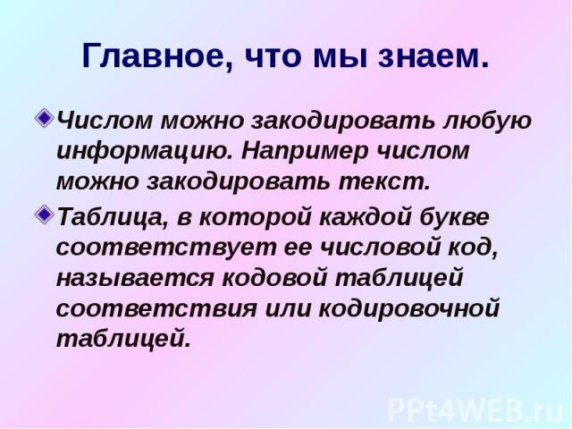 Главное, что мы знаем. Числом можно закодировать любую информацию. Например числом можно закодировать текст. Таблица, в которой каждой букве соответствует ее числовой код, называется кодовой таблицей соответствия или кодировочной таблицей.