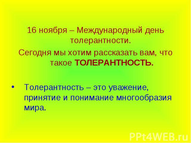 16 ноября – Международный день толерантности. 16 ноября – Международный день толерантности. Сегодня мы хотим рассказать вам, что такое ТОЛЕРАНТНОСТЬ. Толерантность – это уважение, принятие и понимание многообразия мира.