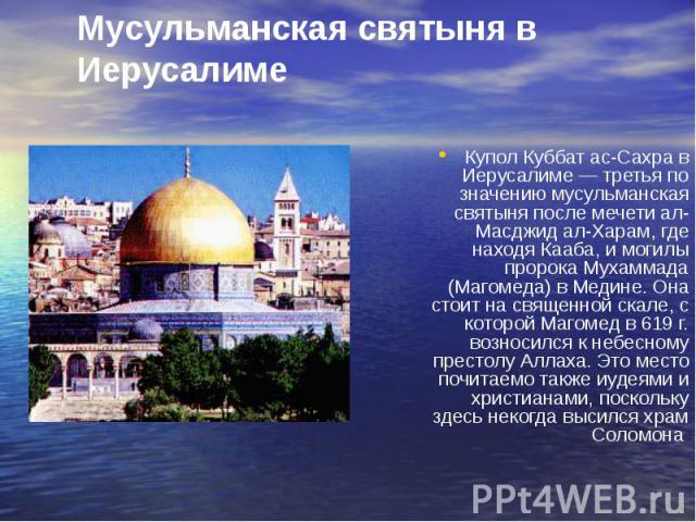 Мусульманская святыня в Иерусалиме Купол Куббат ас-Сахра в Иерусалиме — третья по значению мусульманская святыня после мечети ал-Масджид ал-Харам, где находя Кааба, и могилы пророка Мухаммада (Магомеда) в Медине. Она стоит на священной скале, с кото…