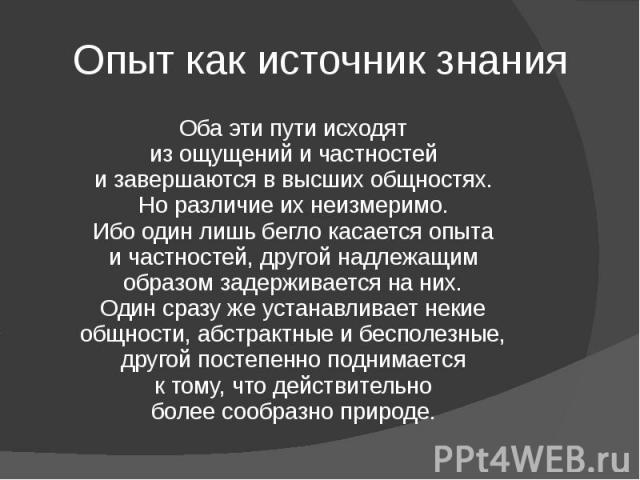 Опыт как источник знания Оба эти пути исходят из ощущений и частностей и завершаются в высших общностях. Но различие их неизмеримо. Ибо один лишь бегло касается опыта и частностей, другой надлежащим образом задерживается на них. Один сразу же устана…