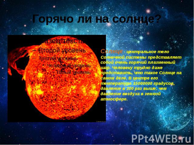 Горячо ли на солнце? Солнце - центральное тело Солнечной системы представляет собой очень горячий плазменный шар. Человеку трудно даже представить, что такое Солнце на самом деле. В центре его температура 15000000 градусов, давление в 200 раз в…