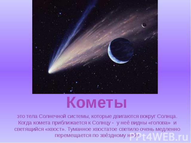 это тела Солнечной системы, которые двигаются вокруг Солнца. Когда комета приближается к Солнцу - у неё видны «голова» и светящийся «хвост». Туманное хвостатое светило очень медленно перемещается по звёздному небу.