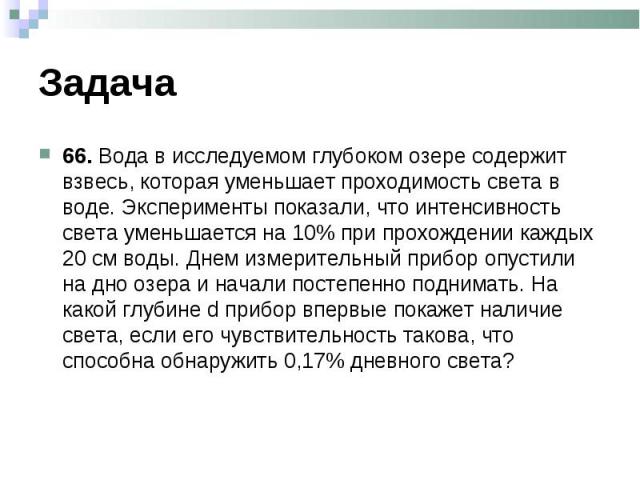 66. Вода в исследуемом глубоком озере содержит взвесь, которая уменьшает проходимость света в воде. Эксперименты показали, что интенсивность света уменьшается на 10% при прохождении каждых 20 см воды. Днем измерительный прибор опустили на дно озера …