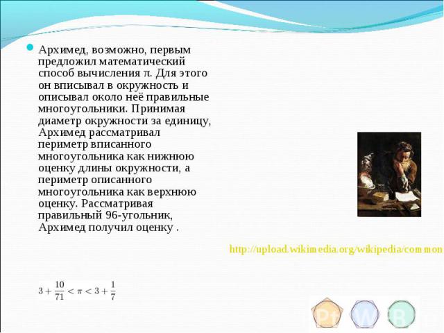 Архимед, возможно, первым предложил математический способ вычисления π. Для этого он вписывал в окружность и описывал около неё правильные многоугольники. Принимая диаметр окружности за единицу, Архимед рассматривал периметр вписанного многоугольник…