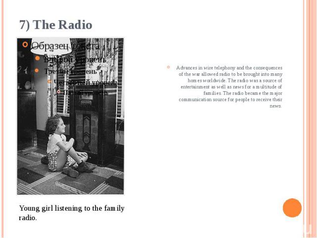 7) The Radio Advances in wire telephony and the consequences of the war allowed radio to be brought into many homes worldwide. The radio was a source of entertainment as well as news for a multitude of families. The radio became the major communicat…
