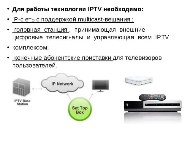 Для работы технологии IPTV необходимо: Для работы технологии IPTV необходимо: IP-с еть с поддержкой multicast-вещания ; головная станция , принимающая внешние цифровые телесигналы и управляющая всем IPTV комплексом; конечные абонентские приставки дл…