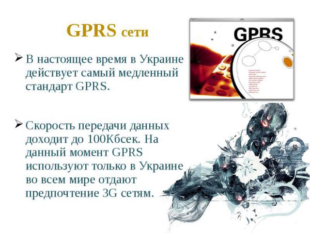 GPRS сети В настоящее время в Украине действует самый медленный стандарт GPRS. Скорость передачи данных доходит до 100Кбсек. На данный момент GPRS используют только в Украине во всем мире отдают предпочтение 3G сетям.