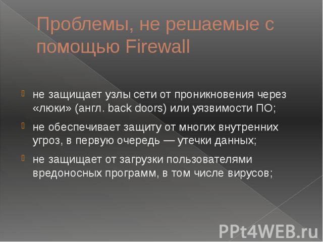 Проблемы, не решаемые с помощью Firewall не защищает узлы сети от проникновения через «люки» (англ. back doors) или уязвимости ПО; не обеспечивает защиту от многих внутренних угроз, в первую очередь — утечки данных; не защищает от загрузки пользоват…