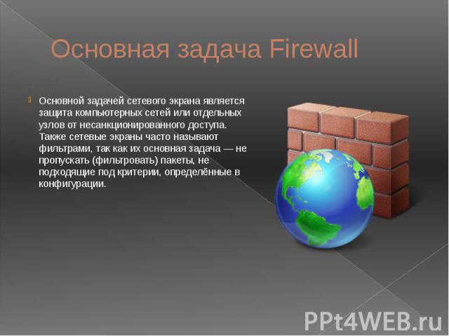 Основная задача Firewall Основной задачей сетевого экрана является защита компьютерных сетей или отдельных узлов от несанкционированного доступа. Также сетевые экраны часто называют фильтрами, так как их основная задача — не пропускать (фильтровать)…