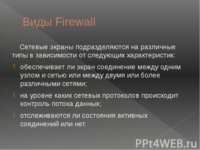 Виды Firewall Сетевые экраны подразделяются на различные типы в зависимости от следующих характеристик: обеспечивает ли экран соединение между одним узлом и сетью или между двумя или более различными сетями; на уровне каких сетевых протоколов происх…