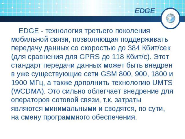 EDGE EDGE - технология третьего поколения мобильной связи, позволяющая поддерживать передачу данных со скоростью до 384 Кбит/сек (для сравнения для GPRS до 118 Кбит/c). Этот стандарт передачи данных может быть внедрен в уже существующие сети GSM 800…