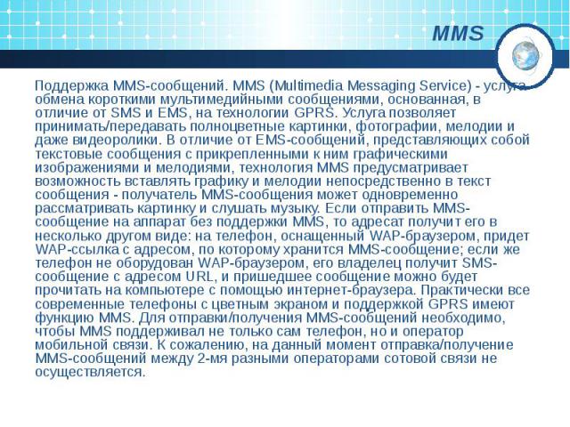 MMS Поддержка MMS-сообщений. MMS (Multimedia Messaging Service) - услуга обмена короткими мультимедийными сообщениями, основанная, в отличие от SMS и EMS, на технологии GPRS. Услуга позволяет принимать/передавать полноцветные картинки, фотографии, м…