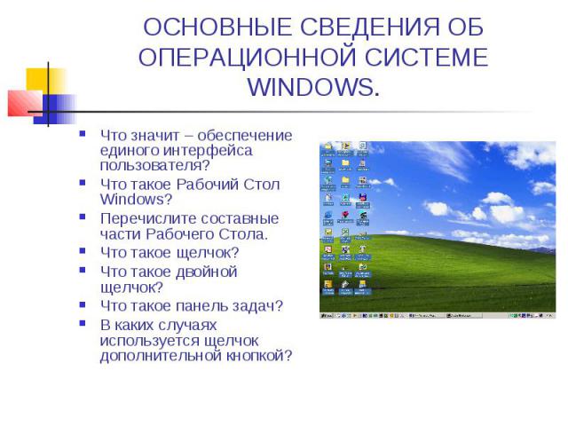 ОСНОВНЫЕ СВЕДЕНИЯ ОБ ОПЕРАЦИОННОЙ СИСТЕМЕ WINDOWS. Что значит – обеспечение единого интерфейса пользователя? Что такое Рабочий Стол Windows? Перечислите составные части Рабочего Стола. Что такое щелчок? Что такое двойной щелчок? Что такое панель зад…