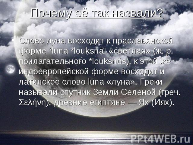 Слово луна восходит к праславянской форме *luna *louksnā «светлая» (ж. р. прилагательного *louksnós), к этой же индоевропейской форме восходит и латинское слово lūna «луна». Греки называли спутник Земли Селеной (греч. Σελήνη), древние египтяне — Ях …