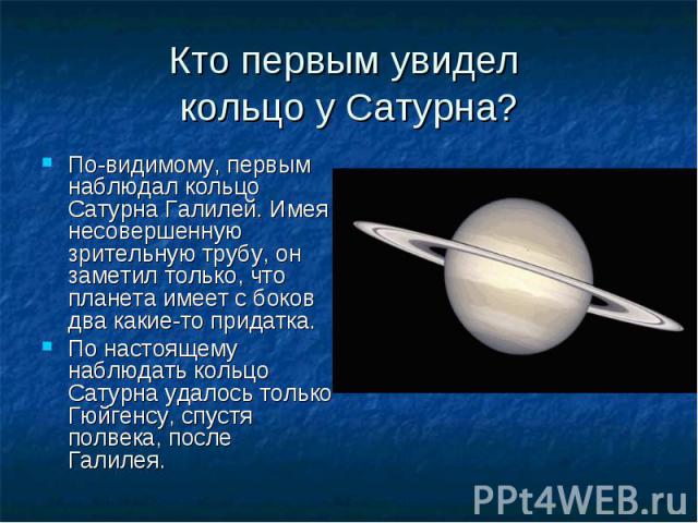 По-видимому, первым наблюдал кольцо Сатурна Галилей. Имея несовершенную зрительную трубу, он заметил только, что планета имеет с боков два какие-то придатка. По-видимому, первым наблюдал кольцо Сатурна Галилей. Имея несовершенную зрительную трубу, о…
