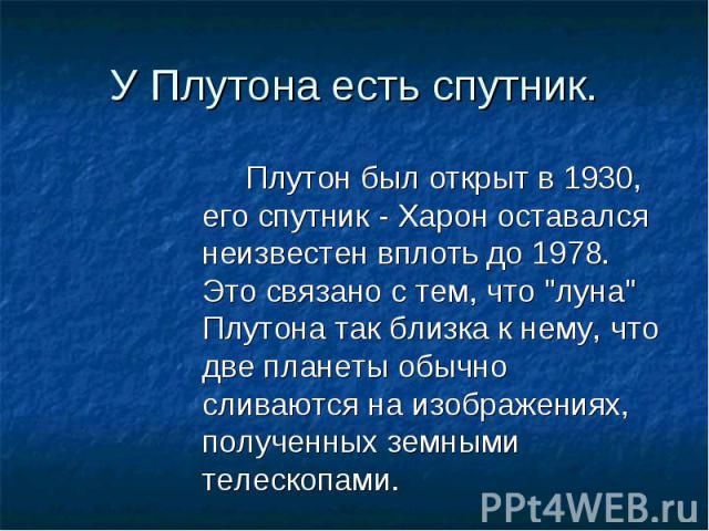 Плутон был открыт в 1930, его спутник - Харон оставался неизвестен вплоть до 1978. Это связано с тем, что "луна" Плутона так близка к нему, что две планеты обычно сливаются на изображениях, полученных земными телескопами. Плутон был открыт…